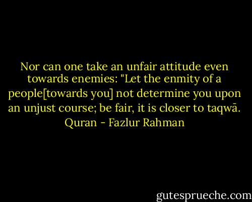 Nor can one take an unfair attitude even towards enemies: "Let the enmity of a people[towards you] not determine you upon an unjust course; be fair, it is closer to taqwā. Quran - Fazlur Rahman
