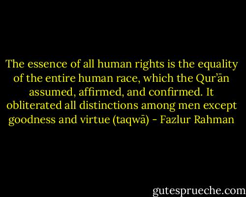 The essence of all human rights is the equality of the entire human race, which the Qur’ān assumed, affirmed, and confirmed. It obliterated all distinctions among men except goodness and virtue (taqwā) - Fazlur Rahman