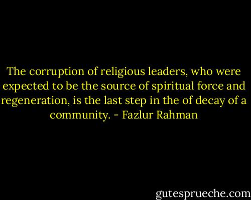 The corruption of religious leaders, who were expected to be the source of spiritual force and regeneration, is the last step in the of decay of a community. - Fazlur Rahman