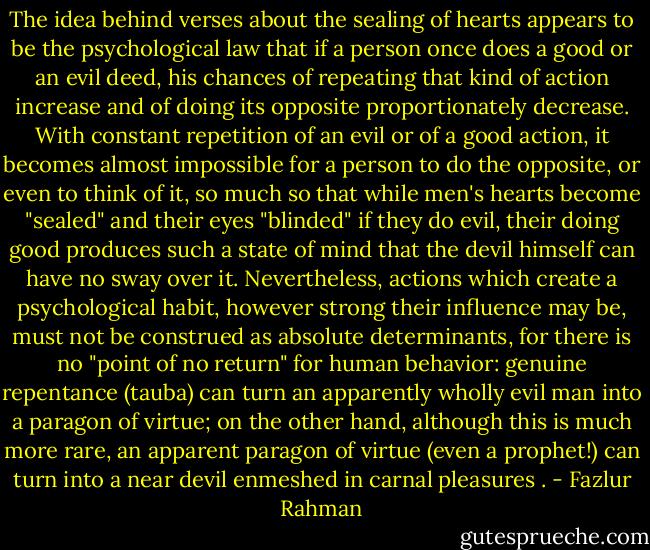 The idea behind verses about the sealing of hearts appears to be the psychological law that if a person once does a good or an evil deed, his chances of repeating that kind of action increase and of doing its opposite proportionately decrease. With constant repetition of an evil or of a good action, it becomes almost impossible for a person to do the opposite, or even to think of it, so much so that while men's hearts become "sealed" and their eyes "blinded" if they do evil, their doing good produces such a state of mind that the devil himself can have no sway over it. Nevertheless, actions which create a psychological habit, however strong their influence may be, must not be construed as absolute determinants, for there is no "point of no return" for human behavior: genuine repentance (tauba) can turn an apparently wholly evil man into a paragon of virtue; on the other hand, although this is much more rare, an apparent paragon of virtue (even a prophet!) can turn into a near devil enmeshed in carnal pleasures . - Fazlur Rahman
