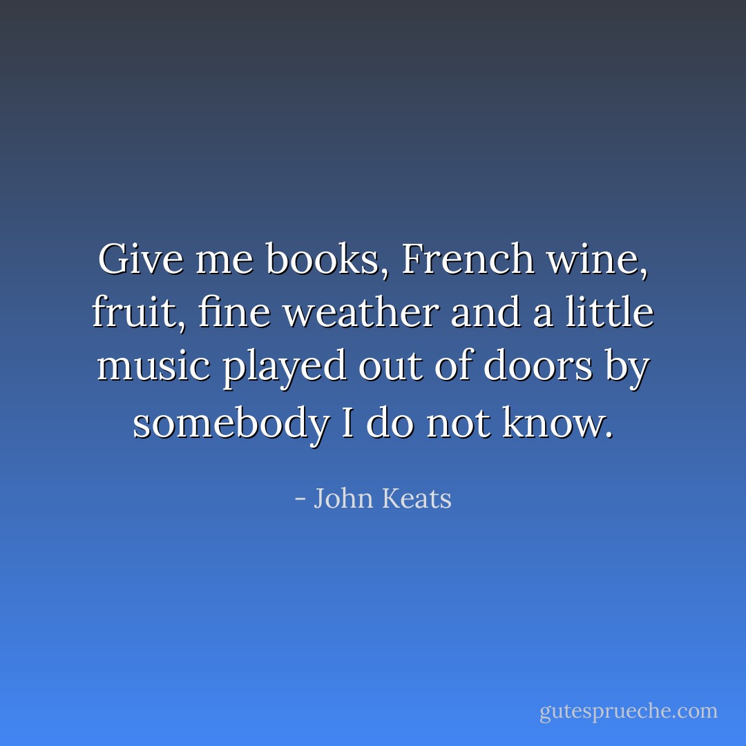 Give me books, French wine, fruit, fine weather and a little music played out of doors by somebody I do not know. - John Keats