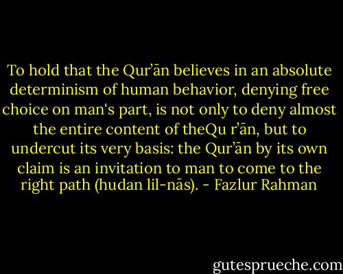 To hold that the Qur’ān believes in an absolute determinism of human behavior, denying free choice on man's part, is not only to deny almost the entire content of theQu r’ān, but to undercut its very basis: the Qur’ān by its own claim is an invitation to man to come to the right path (hudan lil-nās). - Fazlur Rahman
