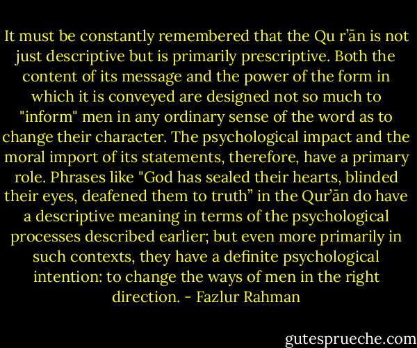 It must be constantly remembered that the Qu r’ān is not just descriptive but is primarily prescriptive. Both the content of its message and the power of the form in which it is conveyed are designed not so much to "inform" men in any ordinary sense of the word as to change their character. The psychological impact and the moral import of its statements, therefore, have a primary<br />role. Phrases like "God has sealed their hearts, blinded their eyes, deafened them to truth” in the Qur’ān do have a descriptive meaning in terms of the psychological processes described earlier; but even more primarily in such contexts, they have a definite psychological intention: to change the ways of men in the right direction. - Fazlur Rahman
