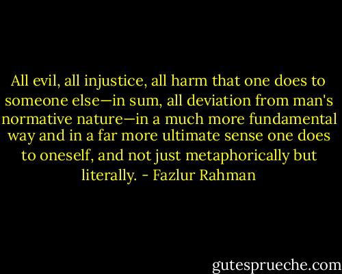 All evil, all injustice, all harm that one does to someone else—in sum, all deviation from man's normative nature—in a much more fundamental way and in a far more ultimate sense one does to oneself, and not just metaphorically but literally. - Fazlur Rahman