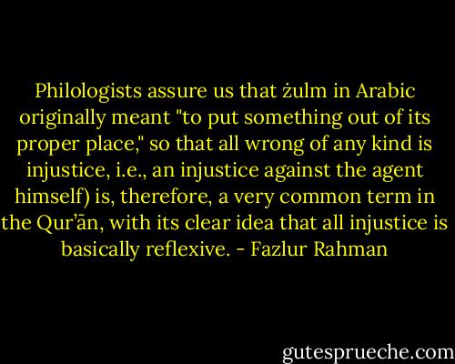 Philologists assure us that żulm in Arabic originally meant "to put something out of its proper place," so that all wrong of any kind is injustice, i.e., an injustice against the agent himself) is, therefore, a very common term in the Qur’ān, with its clear idea that all injustice is basically reflexive. - Fazlur Rahman