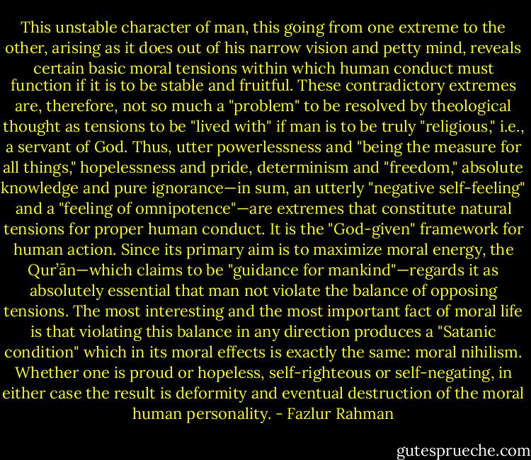 This unstable character of man, this going from one extreme to the other, arising as it does out of his narrow vision and petty mind, reveals certain basic moral tensions within which human conduct must function if it is to be stable and fruitful. These contradictory extremes are, therefore, not so much a "problem" to be resolved by theological thought as tensions to be "lived with" if man is to be truly "religious," i.e., a servant of God. Thus, utter powerlessness and "being the measure for all things," hopelessness and pride, determinism and "freedom," absolute knowledge and pure ignorance—in sum, an utterly "negative self-feeling" and a "feeling of omnipotence"—are extremes that constitute natural tensions for proper human conduct. It is the "God-given" framework for human action. Since its primary aim is<br />to maximize moral energy, the Qur’ān—which claims to be "guidance for<br />mankind"—regards it as absolutely essential that man not violate the balance of opposing tensions. The most interesting and the most important fact of moral life is that violating this balance in any direction produces a "Satanic condition" which in its moral effects is exactly the same: moral nihilism. Whether one is proud or hopeless, self-righteous or self-negating, in either case the result is deformity and eventual destruction of the moral human personality. - Fazlur Rahman