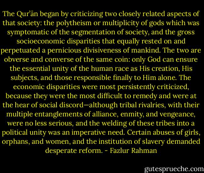 The Qur’ān began by criticizing two closely related aspects of that society: the polytheism or multiplicity of gods which was symptomatic of the segmentation of society, and the gross socioeconomic disparities that equally rested on and perpetuated a pernicious divisiveness of mankind. The two are obverse and converse of the same coin: only God can ensure the essential unity of the human race as His creation, His subjects, and those responsible finally to Him alone. The economic disparities were most persistently criticized, because they were the most difficult to remedy and were at the hear of social discord—although tribal rivalries, with their multiple entanglements of alliance, enmity, and vengeance, were no less serious, and the welding of these tribes into a political unity was an imperative need. Certain abuses of girls, orphans, and women, and the institution of slavery demanded desperate reform. - Fazlur Rahman