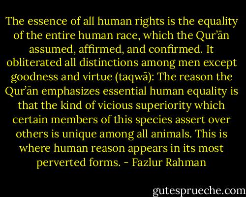 The essence of all human rights is the equality of the entire human race, which the Qur’ān assumed, affirmed, and confirmed. It obliterated all distinctions among men except goodness and virtue (taqwā): The reason the Qur’ān emphasizes essential human equality is that the kind of vicious superiority which certain members of this species assert over others is unique among all animals. This is where human reason appears in its most perverted forms. - Fazlur Rahman