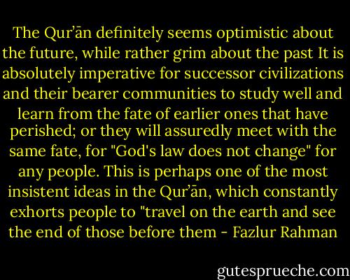 The Qur’ān definitely seems optimistic about the future, while rather grim about the past It is absolutely imperative for successor civilizations and their bearer communities to study well and learn from the fate of earlier ones that have perished; or they will assuredly meet with the same fate, for "God's law does not change" for any people. This is perhaps one of the most insistent ideas in the Qur’ān, which constantly exhorts people to "travel on the earth and see the end of those before them - Fazlur Rahman