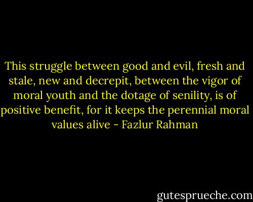 This struggle between good and evil, fresh and stale, new and decrepit,<br />between the vigor of moral youth and the dotage of senility, is of positive benefit, for it keeps the perennial moral values alive - Fazlur Rahman