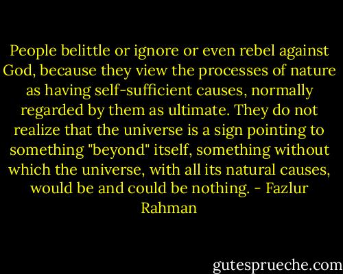 People belittle or ignore or even rebel against God, because they view the<br />processes of nature as having self-sufficient causes, normally regarded by them as<br />ultimate. They do not realize that the universe is a sign pointing to something<br />"beyond" itself, something without which the universe, with all its natural causes,<br />would be and could be nothing. - Fazlur Rahman