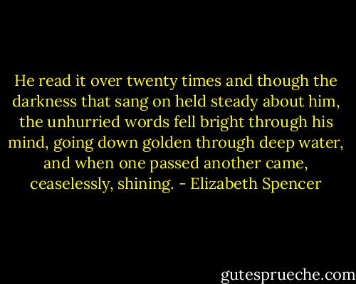 He read it over twenty times and though the darkness that sang on held steady about him, the unhurried words fell bright through his mind, going down golden through deep water, and when one passed another came, ceaselessly, shining. - Elizabeth Spencer