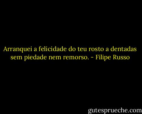 Arranquei a felicidade do teu rosto a dentadas sem piedade nem remorso. - Filipe Russo