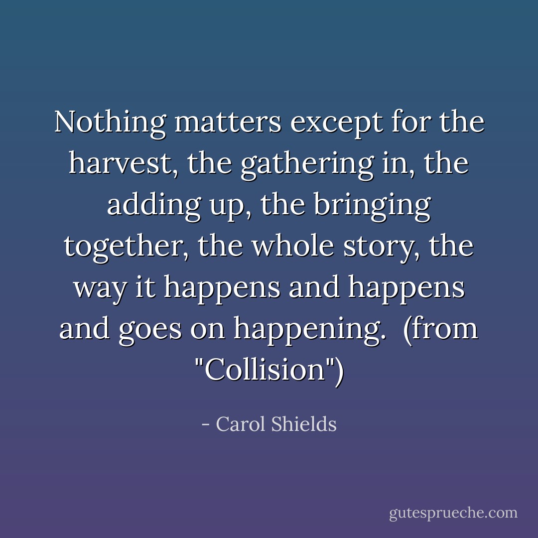 Nothing matters except for the harvest, the gathering in, the adding up, the bringing together, the whole story, the way it happens and happens and goes on happening.<br /><br />(from "Collision") - Carol Shields
