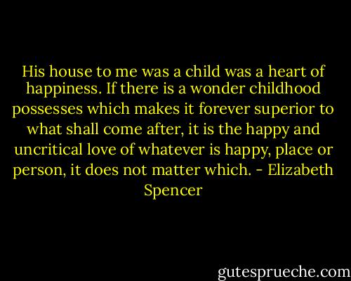 His house to me was a child was a heart of happiness. If there is a wonder childhood possesses which makes it forever superior to what shall come after, it is the happy and uncritical love of whatever is happy, place or person, it does not matter which. - Elizabeth Spencer