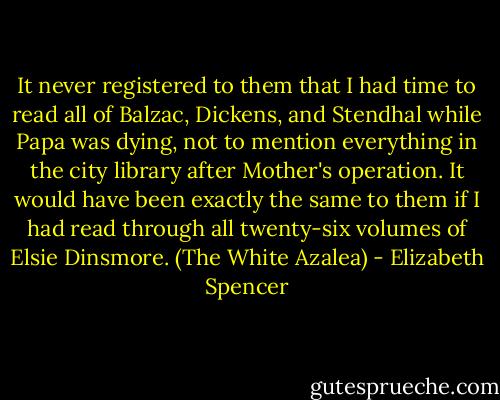 It never registered to them that I had time to read all of Balzac, Dickens, and Stendhal while Papa was dying, not to mention everything in the city library after Mother's operation. It would have been exactly the same to them if I had read through all twenty-six volumes of Elsie Dinsmore. (The White Azalea) - Elizabeth Spencer