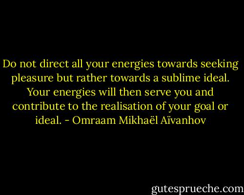Do not direct all your energies towards seeking pleasure but rather towards a sublime ideal. Your energies will then serve you and contribute to the realisation of your goal or ideal. - Omraam Mikhaël Aïvanhov