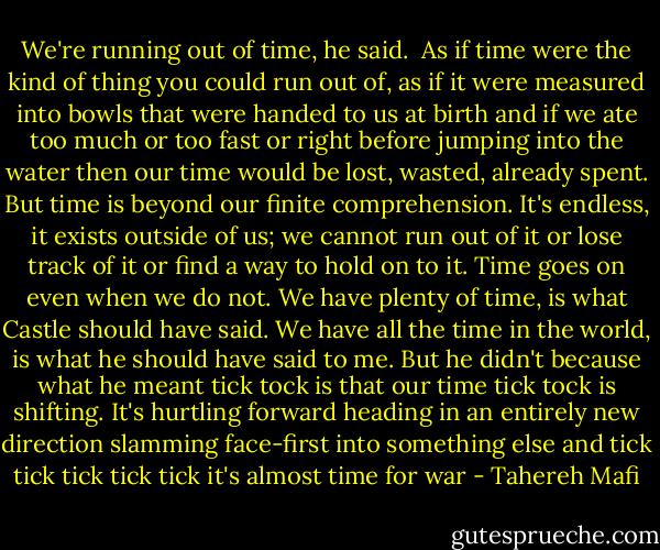 We're running out of time, he said.<br /><br />As if time were the kind of thing you could run out of, as if it were measured into bowls that were handed to us at birth and if we ate too much or too fast or right before jumping into the water then our time would be lost, wasted, already spent.<br />But time is beyond our finite comprehension. It's endless, it exists outside of us; we cannot run out of it or lose track of it or find a way to hold on to it. Time goes on even when we do not.<br />We have plenty of time, is what Castle should have said. We have all the time in the world, is what he should have said to me. But he didn't because what he meant tick tock is that our time tick tock is shifting. It's hurtling forward heading in an entirely new direction slamming face-first into something else and<br />tick<br />tick<br />tick<br />tick<br />tick<br />it's almost<br />time for war - Tahereh Mafi