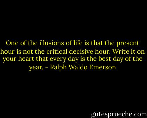 One of the illusions of life is that the present hour is not the critical decisive hour. Write it on your heart that every day is the best day of the year. - Ralph Waldo Emerson