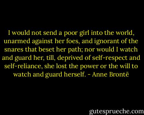 I would not send a poor girl into the world, unarmed against her foes, and ignorant of the snares that beset her path; nor would I watch and guard her, till, deprived of self-respect and self-reliance, she lost the power or the will to watch and guard herself. - Anne Brontë