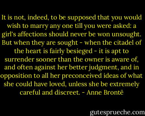 It is not, indeed, to be supposed that you would wish to marry any one till you were asked: a girl's affections should never be won unsought. But when they are sought - when the citadel of the heart is fairly besieged - it is apt to surrender sooner than the owner is aware of, and often against her better judgment, and in opposition to all her preconceived ideas of what she could have loved, unless she be extremely careful and discreet. - Anne Brontë