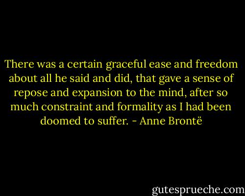 There was a certain graceful ease and freedom about all he said and did, that gave a sense of repose and expansion to the mind, after so much constraint and formality as I had been doomed to suffer. - Anne Brontë