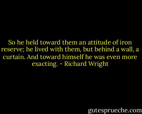 So he held toward them an attitude of iron reserve; he lived with them, but behind a wall, a curtain. And toward himself he was even more exacting. - Richard Wright