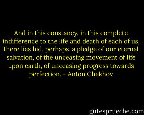 And in this constancy, in this complete indifference to the life and death of each of us, there lies hid, perhaps, a pledge of our eternal salvation, of the unceasing movement of life upon earth, of unceasing progress towards perfection. - Anton Chekhov