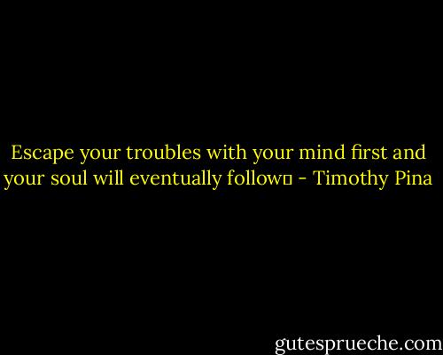 Escape your troubles with your mind first and your soul will eventually follow✌ - Timothy Pina