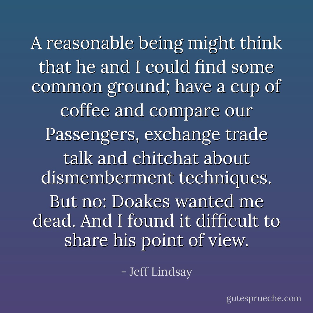 A reasonable being might think that he and I could find some common ground; have a cup of coffee and compare our Passengers, exchange trade talk and chitchat about dismemberment techniques. But no: Doakes wanted me dead. And I found it difficult to share his point of view. - Jeff Lindsay