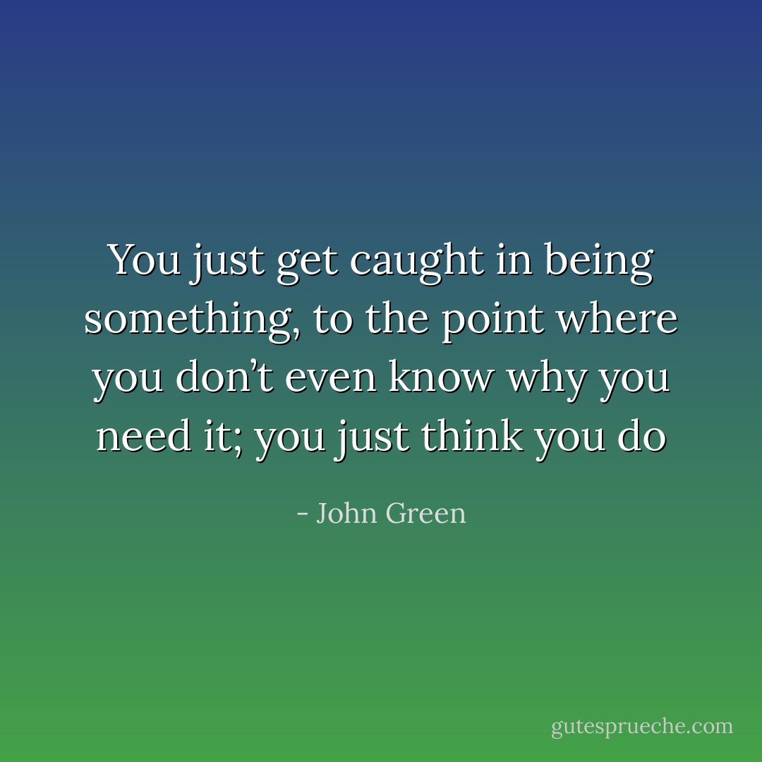 You just get caught in being something, to the point where you don’t even know why you need it; you just think you do - John Green