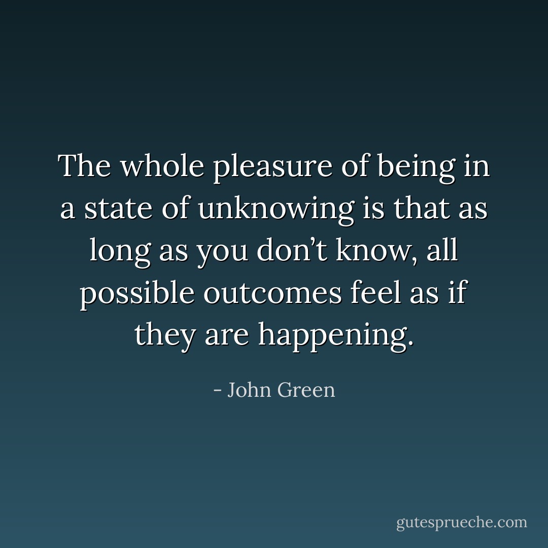The whole pleasure of being in a state of unknowing is that as long as you don’t know, all possible outcomes feel as if they are happening. - John Green