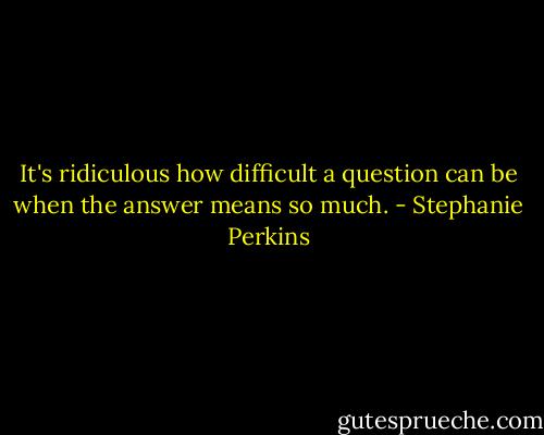 It's ridiculous how difficult a question can be when the answer means so much. - Stephanie Perkins