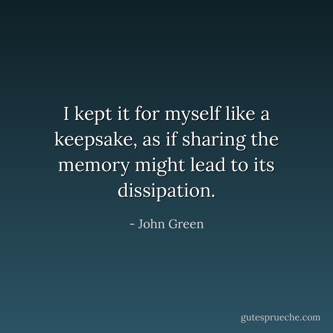 I kept it for myself like a keepsake, as if sharing the memory might lead to its dissipation. - John Green
