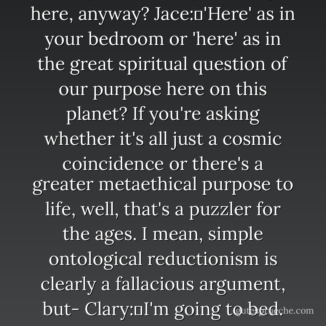 Clary:	What are you doing here, anyway?<br />Jace:	'Here' as in your bedroom or 'here' as in the great spiritual question of our purpose here on this planet? If you're asking whether it's all just a cosmic coincidence or there's a greater metaethical purpose to life, well, that's a puzzler for the ages. I mean, simple ontological reductionism is clearly a fallacious argument, but-<br />Clary:	I'm going to bed. - Cassandra Clare