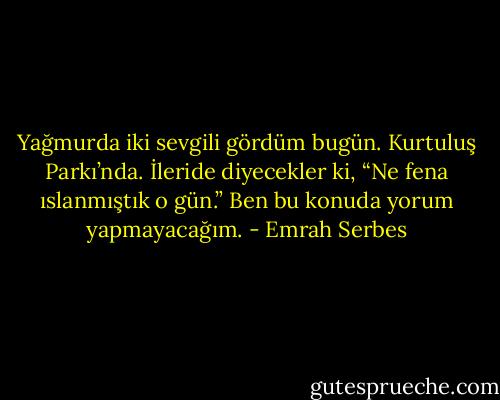 Yağmurda iki sevgili gördüm bugün. Kurtuluş Parkı’nda. İleride diyecekler ki, “Ne fena ıslanmıştık o gün.” Ben bu konuda yorum yapmayacağım. - Emrah Serbes