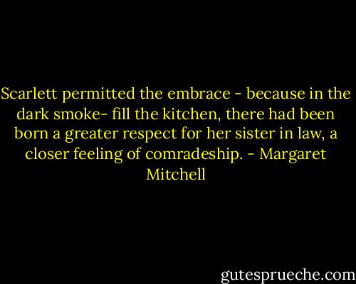 Scarlett permitted the embrace - because in the dark smoke- fill the kitchen, there had been born a greater respect for her sister in law, a closer feeling of comradeship. - Margaret Mitchell