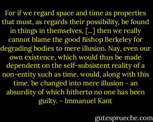 For if we regard space and time as properties that must, as regards their possibility, be found in things in themselves, [...] then we really cannot blame the good Bishop Berkeley for degrading bodies to mere illusion. Nay, even our own existence, which would thus be made dependent on the self-subsistent reality of a non-entity such as time, would, along with this time, be changed into mere illusion - an absurdity of which hitherto no one has been guilty. - Immanuel Kant