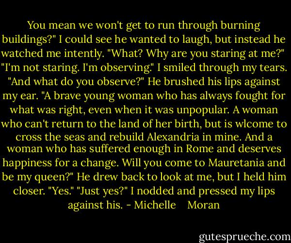You mean we won't get to run through burning buildings?" I could see he wanted to laugh, but instead he watched me intently. "What? Why are you staring at me?" <br />"I'm not staring. I'm observing."<br />I smiled through my tears. "And what do you observe?"<br />He brushed his lips against my ear. "A brave young woman who has always fought for what was right, even when it was unpopular. A woman who can't return to the land of her birth, but is wlcome to cross the seas and rebuild Alexandria in mine. And a woman who has suffered enough in Rome and deserves happiness for a change. Will you come to Mauretania and be my queen?"<br />He drew back to look at me, but I held him closer. "Yes."<br />"Just yes?"<br />I nodded and pressed my lips against his. - Michelle    Moran