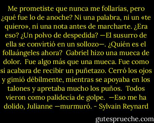 Me prometiste que nunca me follarías, pero ¿qué fue lo de anoche? Ni una palabra, ni un «te quiero», ni una nota antes de marcharte. ¿Era eso? ¿Un polvo de despedida? —El susurro de ella se convirtió en un sollozo—. ¿Quién es el follaángeles ahora?<br /><br />Gabriel hizo una mueca de dolor.<br /><br />Fue algo más que una mueca. Fue como si acabara de recibir un puñetazo. Cerró los ojos y gimió débilmente, mientras se apoyaba en los talones y apretaba mucho los puños.<br /><br />Todos vieron como palidecía de golpe.<br /><br />—Eso me ha dolido, Julianne —murmuró. - Sylvain Reynard