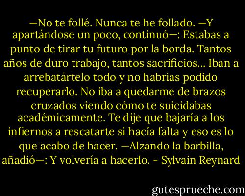 —No te follé. Nunca te he follado. —Y apartándose un poco, continuó—: Estabas a punto de tirar tu futuro por la borda. Tantos años de duro trabajo, tantos sacrificios... Iban a arrebatártelo todo y no habrías podido recuperarlo. No iba a quedarme de brazos cruzados viendo cómo te suicidabas académicamente. Te dije que bajaría a los infiernos a rescatarte si hacía falta y eso es lo que acabo de hacer. —Alzando la barbilla, añadió—: Y volvería a hacerlo. - Sylvain Reynard