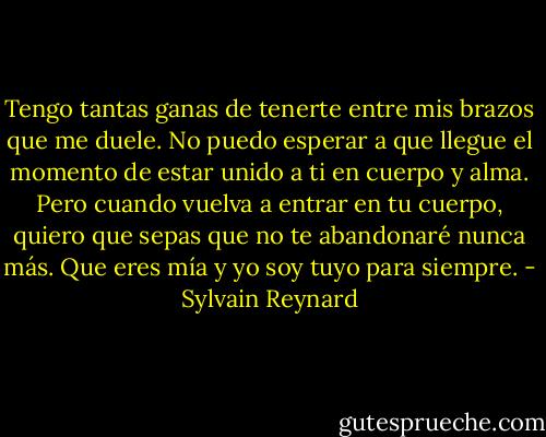 Tengo tantas ganas de tenerte entre mis brazos que me duele. No puedo esperar a que llegue el momento de estar unido a ti en cuerpo y alma. Pero cuando vuelva a entrar en tu cuerpo, quiero que sepas que no te abandonaré nunca más. Que eres mía y yo soy tuyo para siempre. - Sylvain Reynard