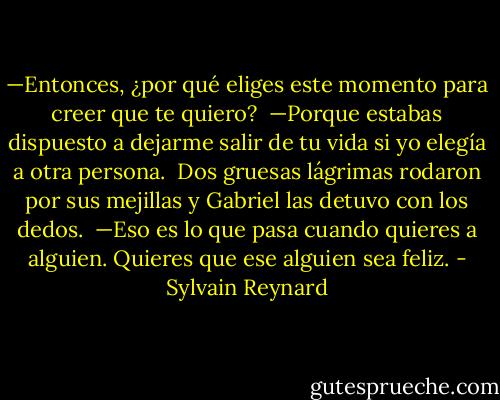 —Entonces, ¿por qué eliges este momento para creer que te quiero?<br /><br />—Porque estabas dispuesto a dejarme salir de tu vida si yo elegía a otra persona.<br /><br />Dos gruesas lágrimas rodaron por sus mejillas y Gabriel las detuvo con los dedos.<br /><br />—Eso es lo que pasa cuando quieres a alguien. Quieres que ese alguien sea feliz. - Sylvain Reynard