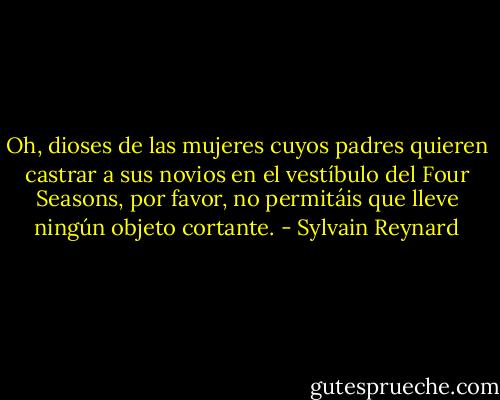 Oh, dioses de las mujeres cuyos padres quieren castrar a sus novios en el vestíbulo del Four Seasons, por favor, no permitáis que lleve ningún objeto cortante. - Sylvain Reynard