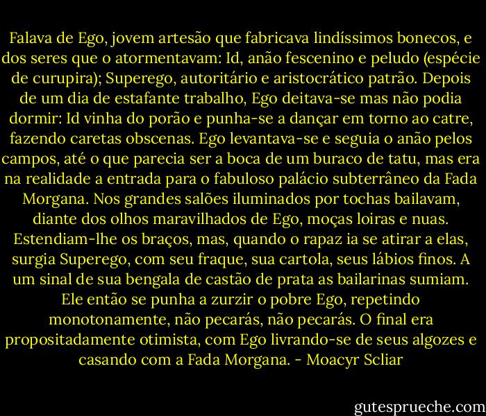 Falava de Ego, jovem artesão que fabricava lindíssimos bonecos, e dos seres que o atormentavam: Id, anão fescenino e peludo (espécie de curupira); Superego, autoritário e aristocrático patrão. Depois de um dia de estafante trabalho, Ego deitava-se mas não podia dormir: Id vinha do porão e punha-se a dançar em torno ao catre, fazendo caretas obscenas. Ego levantava-se e seguia o anão pelos campos, até o que<br />parecia ser a boca de um buraco de tatu, mas era na realidade a entrada para o fabuloso palácio subterrâneo da Fada Morgana. Nos grandes salões iluminados por tochas bailavam, diante dos olhos maravilhados de Ego, moças loiras e nuas. Estendiam-lhe os braços, mas, quando o rapaz ia se atirar a elas, surgia Superego, com seu fraque, sua cartola, seus lábios finos. A um sinal de sua bengala de castão de prata as bailarinas sumiam. Ele então se punha a zurzir o pobre Ego, repetindo monotonamente, não pecarás, não pecarás. O final era propositadamente otimista, com Ego livrando-se de seus algozes e casando com a Fada Morgana. - Moacyr Scliar