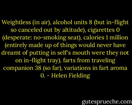 Weightless (in air), alcohol units 8 (but in-flight so canceled out by altitude), cigarettes 0 (desperate: no-smoking seat), calories 1 million (entirely made up of things would never have dreamt of putting in self's mouth were they not on in-flight tray), farts from traveling companion 38 (so far), variations in fart aroma 0. - Helen Fielding