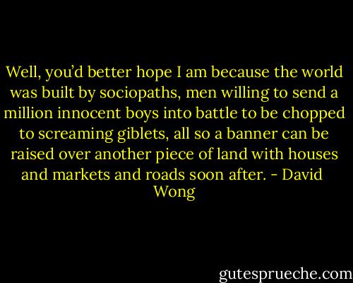 Well, you’d better hope I am because the world was built by sociopaths, men willing to send a million innocent boys into battle to be chopped to screaming giblets, all so a banner can be raised over another piece of land with houses and markets and roads soon after. - David  Wong