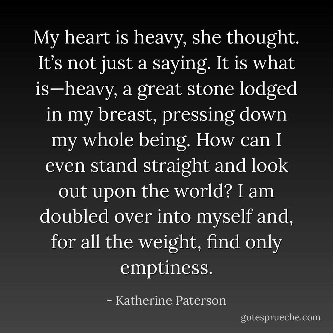 My heart is heavy, she thought. It’s not just a saying. It is what is—heavy, a great stone lodged in my breast, pressing down my whole being. How can I even stand straight and look out upon the world? I am doubled over into myself and, for all the weight, find only emptiness. - Katherine Paterson