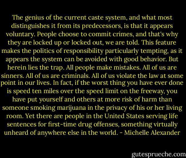 The genius of the current caste system, and what most distinguishes it from its predecessors, is that it appears voluntary. People choose to commit crimes, and that's why they are locked up or locked out, we are told. This feature makes the politics of responsibility particularly tempting, as it appears the system can be avoided with good behavior. But herein lies the trap. All people make mistakes. All of us are sinners. All of us are criminals. All of us violate the law at some point in our lives. In fact, if the worst thing you have ever done is speed ten miles over the speed limit on the freeway, you have put yourself and others at more risk of harm than someone smoking marijuana in the privacy of his or her living room. Yet there are people in the United States serving life sentences for first-time drug offenses, something virtually unheard of anywhere else in the world. - Michelle Alexander