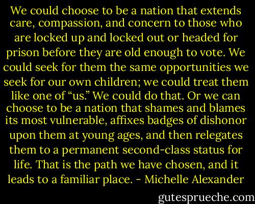 We could choose to be a nation that extends care, compassion, and concern to those who are locked up and locked out or headed for prison before they are old enough to vote. We could seek for them the same opportunities we seek for our own children; we could treat them like one of “us.” We could do that. Or we can choose to be a nation that shames and blames its most vulnerable, affixes badges of dishonor upon them at young ages, and then relegates them to a permanent second-class status for life. That is the path we have chosen, and it leads to a familiar place. - Michelle Alexander